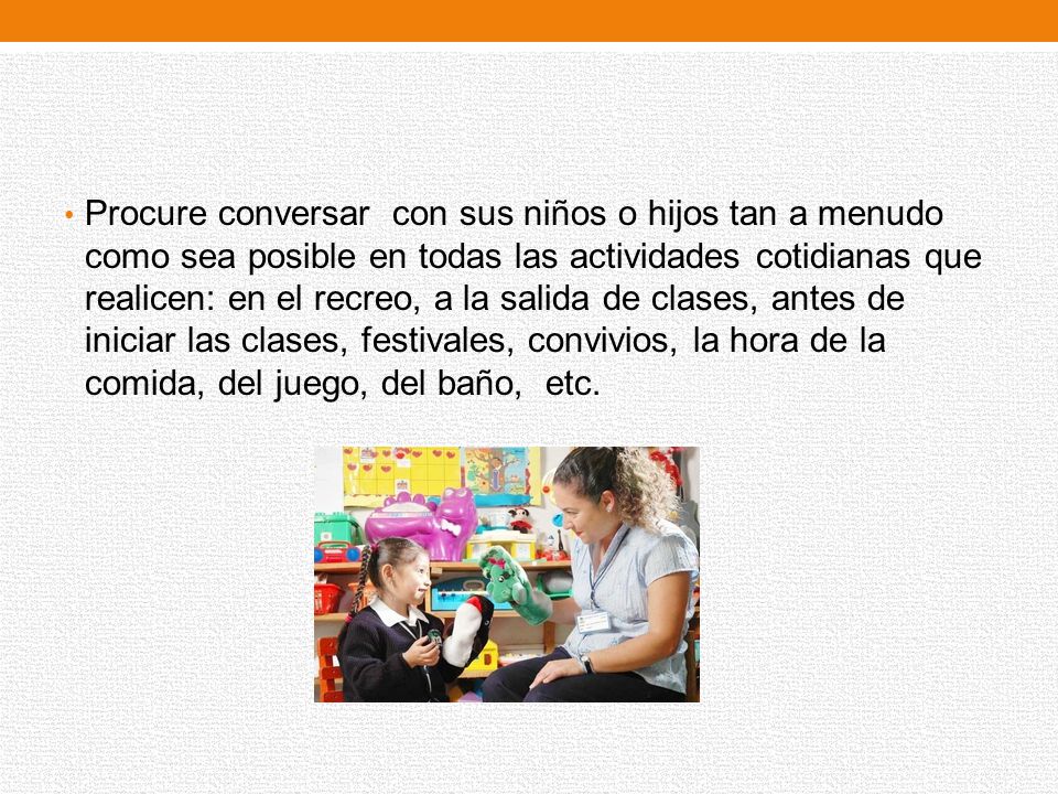 Procure conversar con sus niños o hijos tan a menudo como sea posible en todas las actividades cotidianas que realicen: en el recreo, a la salida de clases, antes de iniciar las clases, festivales, convivios, la hora de la comida, del juego, del baño, etc.