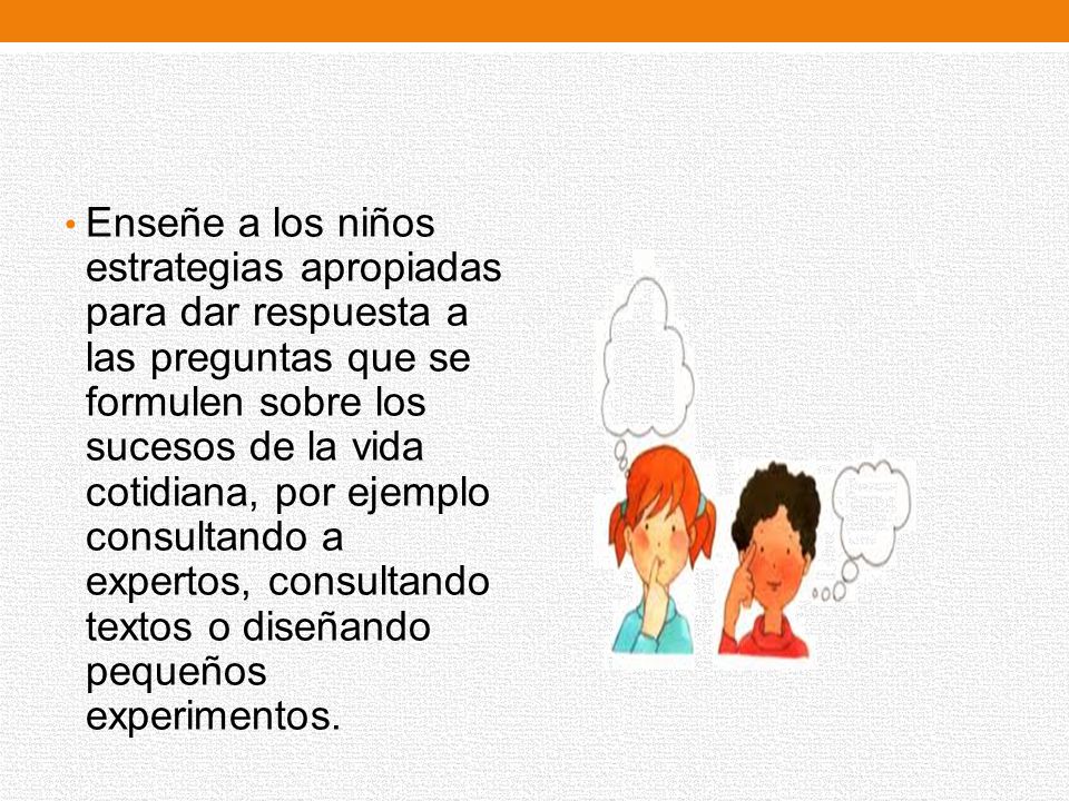 Enseñe a los niños estrategias apropiadas para dar respuesta a las preguntas que se formulen sobre los sucesos de la vida cotidiana, por ejemplo consultando a expertos, consultando textos o diseñando pequeños experimentos.