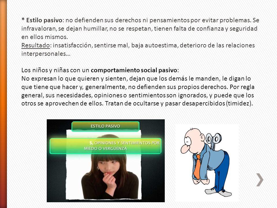 * Estilo pasivo: no defienden sus derechos ni pensamientos por evitar problemas. Se infravaloran, se dejan humillar, no se respetan, tienen falta de confianza y seguridad en ellos mismos.