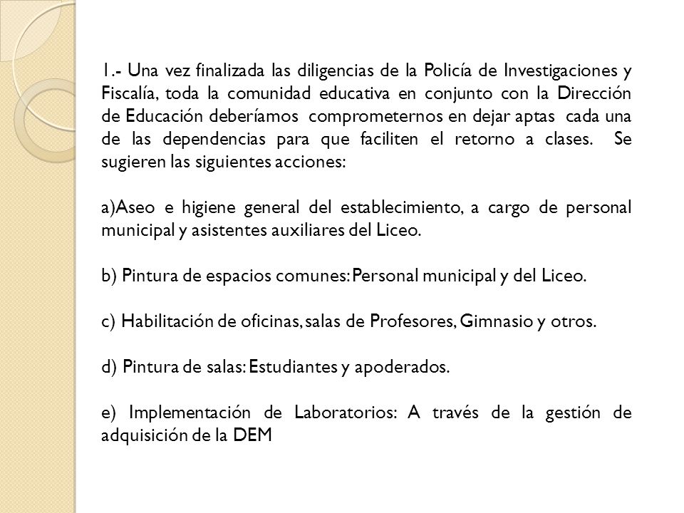 1.- Una vez finalizada las diligencias de la Policía de Investigaciones y Fiscalía, toda la comunidad educativa en conjunto con la Dirección de Educación deberíamos comprometernos en dejar aptas cada una de las dependencias para que faciliten el retorno a clases. Se sugieren las siguientes acciones: