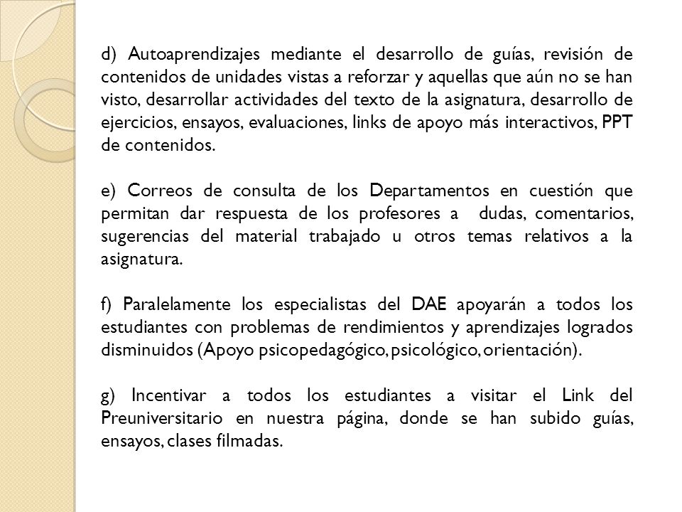 d) Autoaprendizajes mediante el desarrollo de guías, revisión de contenidos de unidades vistas a reforzar y aquellas que aún no se han visto, desarrollar actividades del texto de la asignatura, desarrollo de ejercicios, ensayos, evaluaciones, links de apoyo más interactivos, PPT de contenidos.