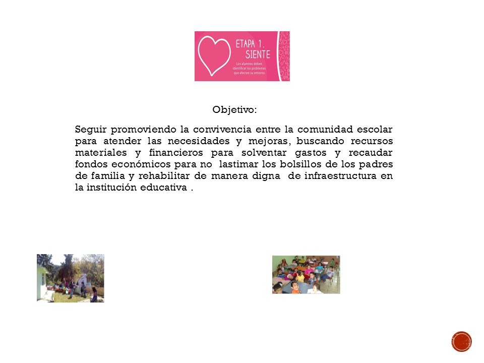 Objetivo: Seguir promoviendo la convivencia entre la comunidad escolar para atender las necesidades y mejoras, buscando recursos materiales y financieros para solventar gastos y recaudar fondos económicos para no lastimar los bolsillos de los padres de familia y rehabilitar de manera digna de infraestructura en la institución educativa .