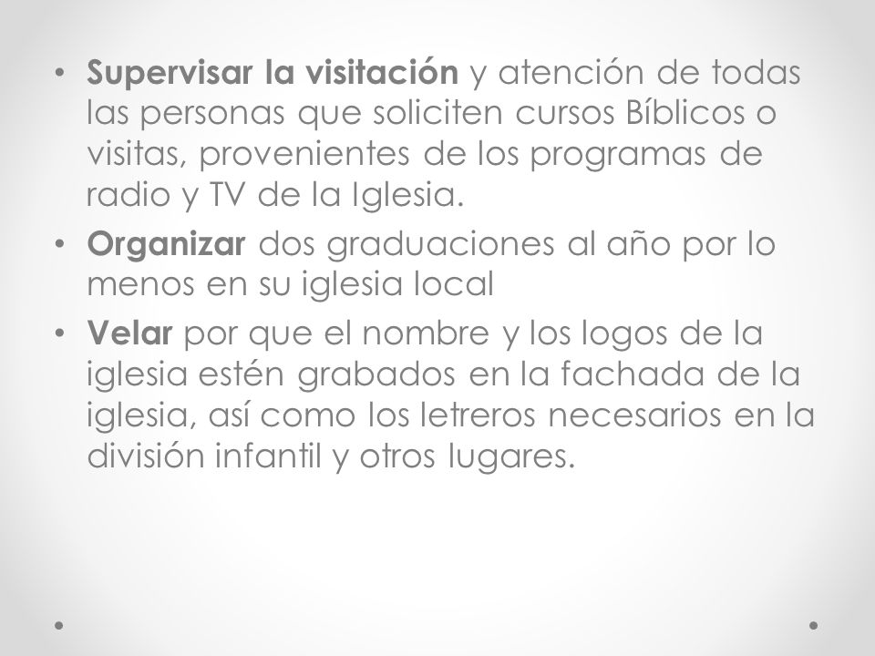 Supervisar la visitación y atención de todas las personas que soliciten cursos Bíblicos o visitas, provenientes de los programas de radio y TV de la Iglesia.