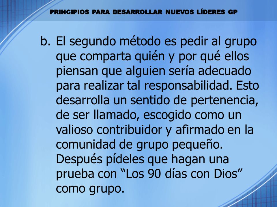 El segundo método es pedir al grupo que comparta quién y por qué ellos piensan que alguien sería adecuado para realizar tal responsabilidad. Esto desarrolla un sentido de pertenencia, de ser llamado, escogido como un valioso contribuidor y afirmado en la comunidad de grupo pequeño. Después pídeles que hagan una prueba con Los 90 días con Dios como grupo.