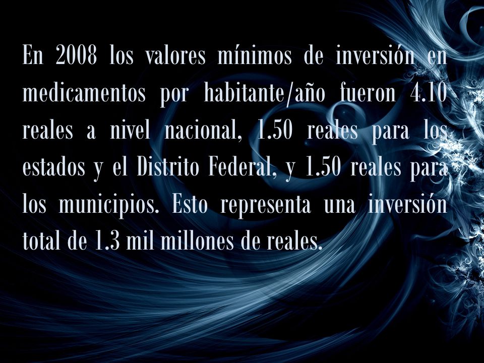 En 2008 los valores mínimos de inversión en medicamentos por habitante/año fueron 4.10 reales a nivel nacional, 1.50 reales para los estados y el Distrito Federal, y 1.50 reales para los municipios.