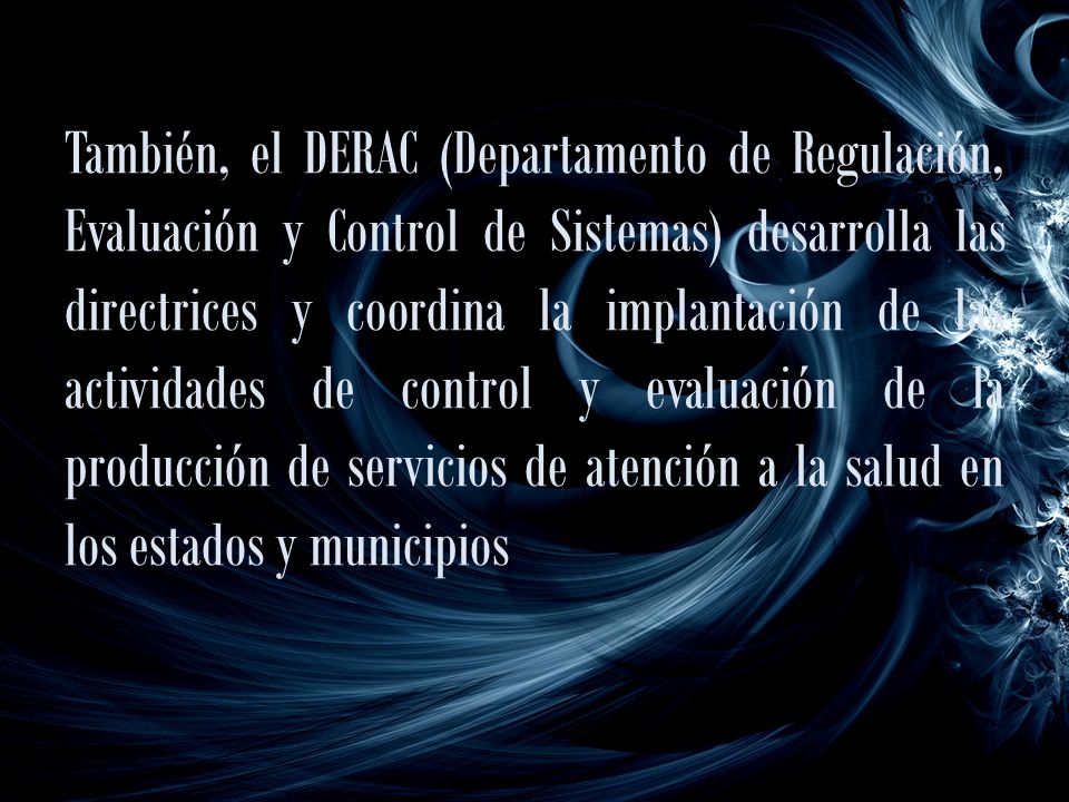 También, el DERAC (Departamento de Regulación, Evaluación y Control de Sistemas) desarrolla las directrices y coordina la implantación de las actividades de control y evaluación de la producción de servicios de atención a la salud en los estados y municipios