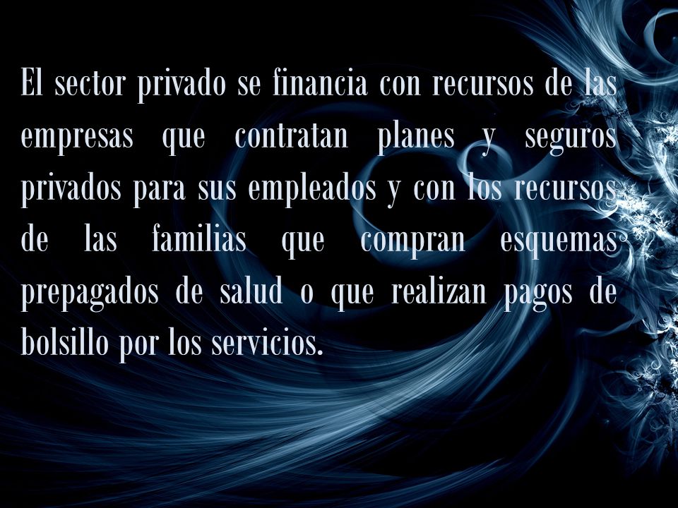 El sector privado se financia con recursos de las empresas que contratan planes y seguros privados para sus empleados y con los recursos de las familias que compran esquemas prepagados de salud o que realizan pagos de bolsillo por los servicios.