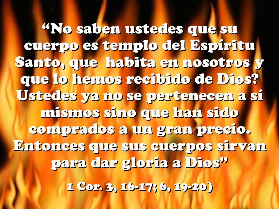 No saben ustedes que su cuerpo es templo del Espíritu Santo, que habita en nosotros y que lo hemos recibido de Dios Ustedes ya no se pertenecen a sí mismos sino que han sido comprados a un gran precio. Entonces que sus cuerpos sirvan para dar gloria a Dios