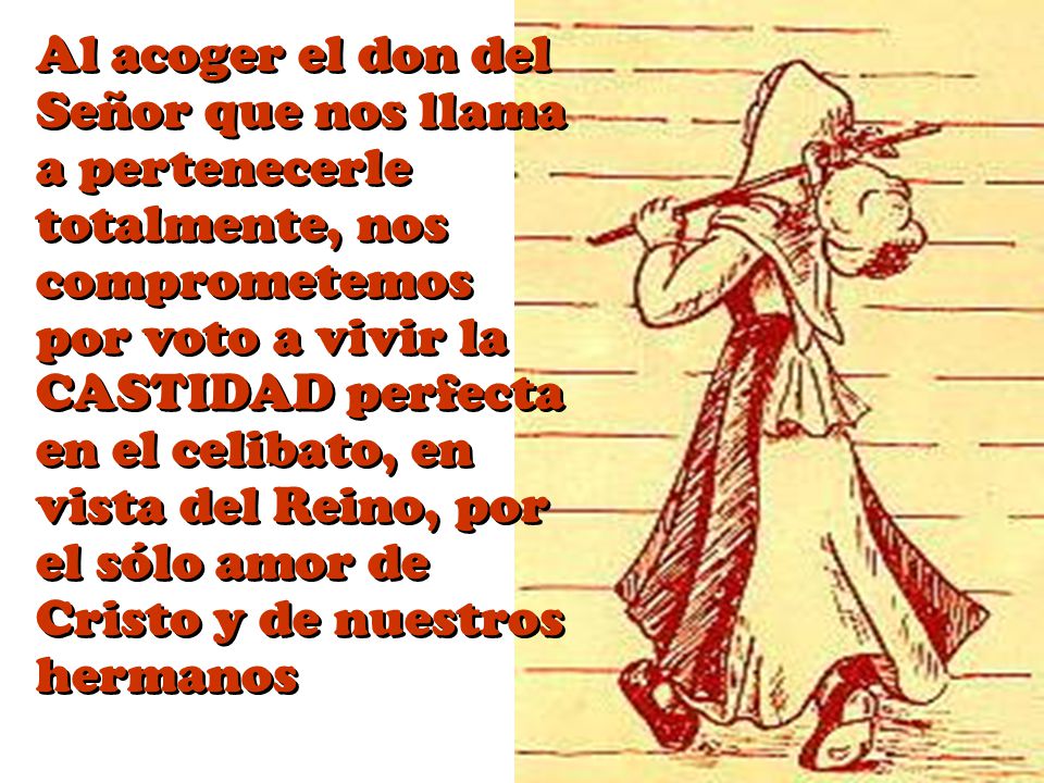 Al acoger el don del Señor que nos llama a pertenecerle totalmente, nos comprometemos por voto a vivir la CASTIDAD perfecta en el celibato, en vista del Reino, por el sólo amor de Cristo y de nuestros hermanos