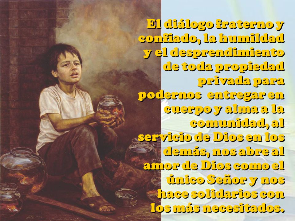 El diálogo fraterno y confiado, la humildad y el desprendimiento de toda propiedad privada para podernos entregar en cuerpo y alma a la comunidad, al servicio de Dios en los demás, nos abre al amor de Dios como el único Señor y nos hace solidarios con los más necesitados.