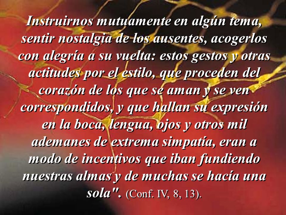 Instruirnos mutuamente en algún tema, sentir nostalgia de los ausentes, acogerlos con alegría a su vuelta: estos gestos y otras actitudes por el estilo, que proceden del corazón de los que se aman y se ven correspondidos, y que hallan su expresión en la boca, lengua, ojos y otros mil ademanes de extrema simpatía, eran a modo de incentivos que iban fundiendo nuestras almas y de muchas se hacía una sola .