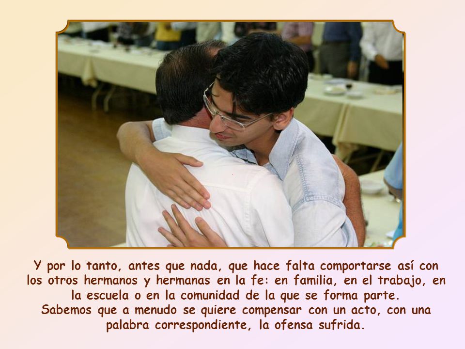 Y por lo tanto, antes que nada, que hace falta comportarse así con los otros hermanos y hermanas en la fe: en familia, en el trabajo, en la escuela o en la comunidad de la que se forma parte.