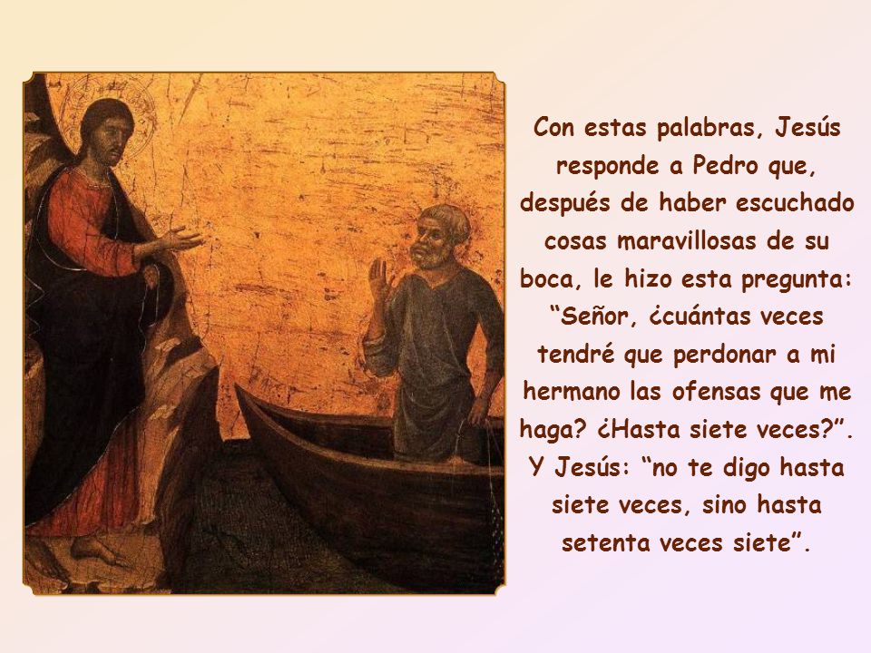Con estas palabras, Jesús responde a Pedro que, después de haber escuchado cosas maravillosas de su boca, le hizo esta pregunta: Señor, ¿cuántas veces tendré que perdonar a mi hermano las ofensas que me haga.