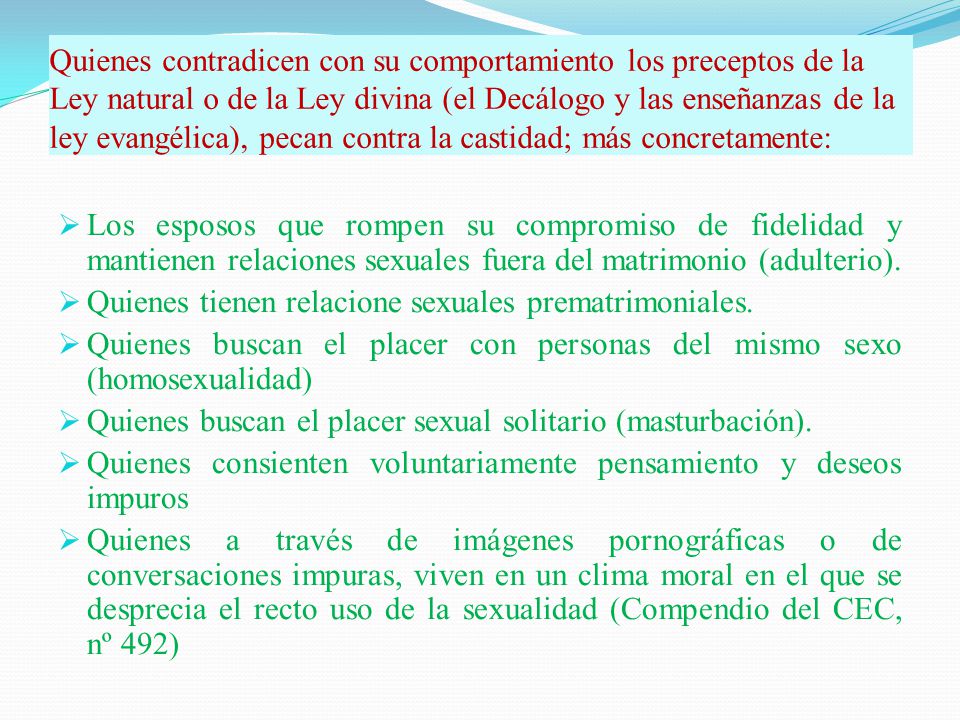 Quienes contradicen con su comportamiento los preceptos de la Ley natural o de la Ley divina (el Decálogo y las enseñanzas de la ley evangélica), pecan contra la castidad; más concretamente: