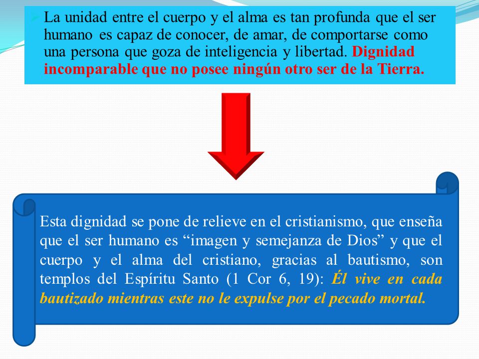 La unidad entre el cuerpo y el alma es tan profunda que el ser humano es capaz de conocer, de amar, de comportarse como una persona que goza de inteligencia y libertad. Dignidad incomparable que no posee ningún otro ser de la Tierra.