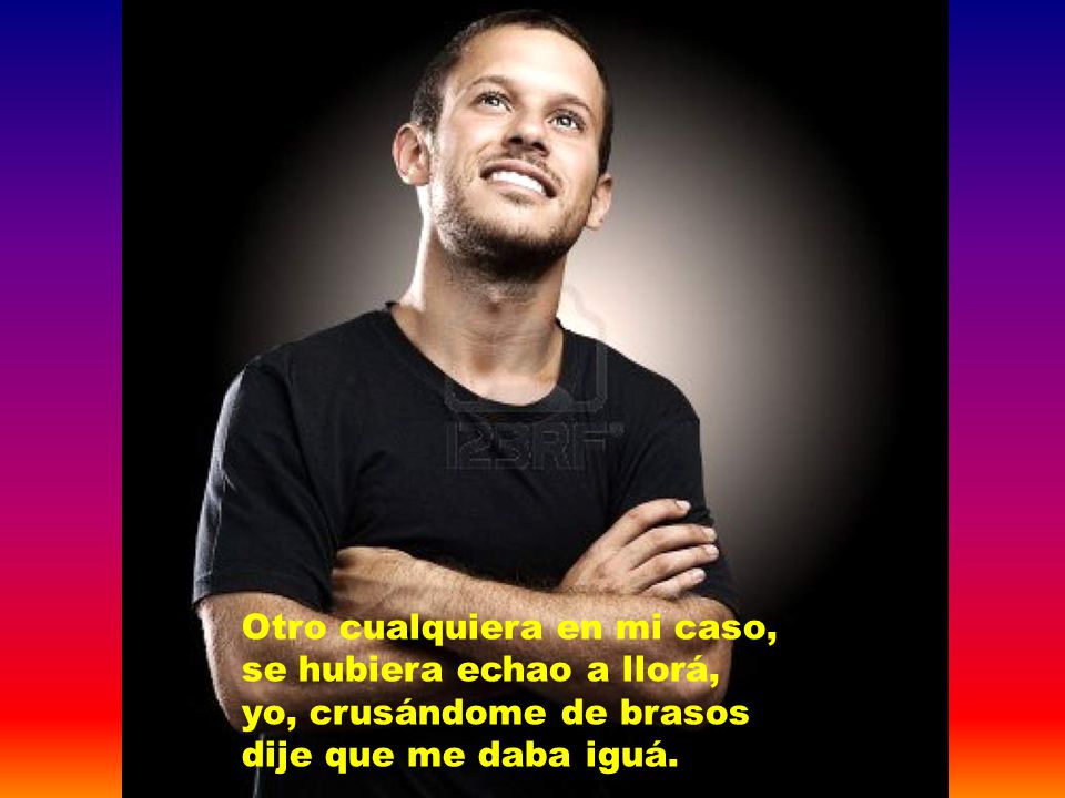 Otro cualquiera en mi caso, se hubiera echao a llorá, yo, crusándome de brasos dije que me daba iguá.