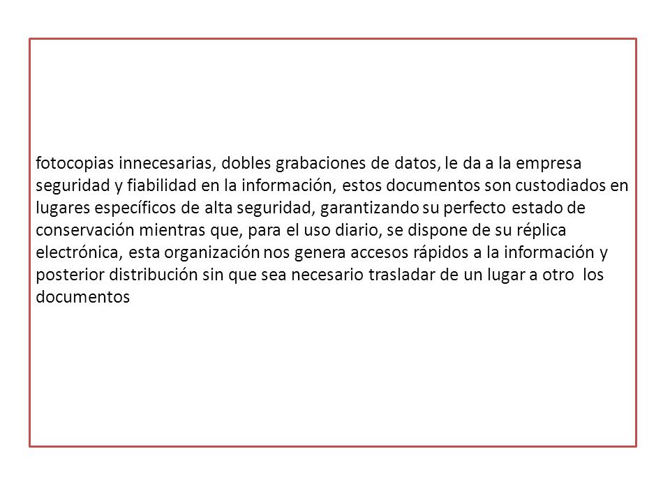 fotocopias innecesarias, dobles grabaciones de datos, le da a la empresa seguridad y fiabilidad en la información, estos documentos son custodiados en lugares específicos de alta seguridad, garantizando su perfecto estado de conservación mientras que, para el uso diario, se dispone de su réplica electrónica, esta organización nos genera accesos rápidos a la información y posterior distribución sin que sea necesario trasladar de un lugar a otro los documentos