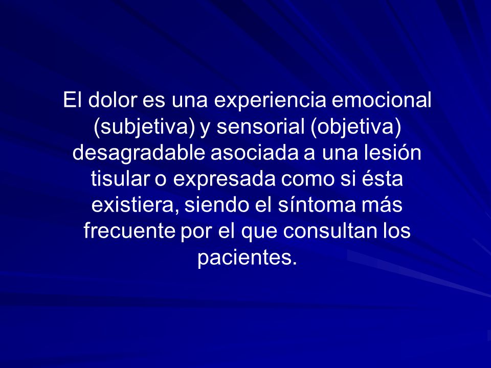 El dolor es una experiencia emocional (subjetiva) y sensorial (objetiva) desagradable asociada a una lesión tisular o expresada como si ésta existiera, siendo el síntoma más frecuente por el que consultan los pacientes.