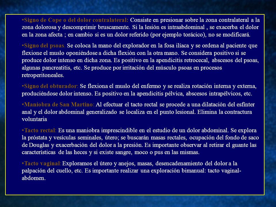 Signo de Cope o del dolor contralateral: Consiste en presionar sobre la zona contralateral a la zona dolorosa y descomprimir bruscamente. Si la lesión es intraabdominal , se exacerba el dolor en la zona afecta ; en cambio si es un dolor referido (por ejemplo torácico), no se modificará.