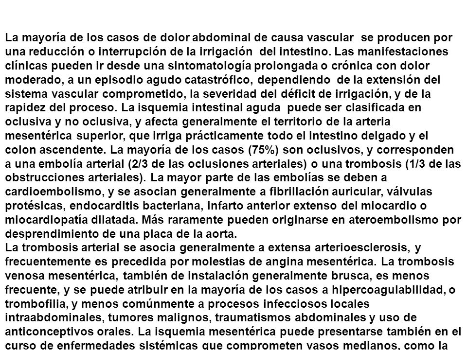 La mayoría de los casos de dolor abdominal de causa vascular se producen por una reducción o interrupción de la irrigación del intestino. Las manifestaciones clínicas pueden ir desde una sintomatología prolongada o crónica con dolor moderado, a un episodio agudo catastrófico, dependiendo de la extensión del sistema vascular comprometido, la severidad del déficit de irrigación, y de la rapidez del proceso. La isquemia intestinal aguda puede ser clasificada en oclusiva y no oclusiva, y afecta generalmente el territorio de la arteria mesentérica superior, que irriga prácticamente todo el intestino delgado y el colon ascendente. La mayoría de los casos (75%) son oclusivos, y corresponden a una embolía arterial (2/3 de las oclusiones arteriales) o una trombosis (1/3 de las obstrucciones arteriales). La mayor parte de las embolías se deben a cardioembolismo, y se asocian generalmente a fibrillación auricular, válvulas protésicas, endocarditis bacteriana, infarto anterior extenso del miocardio o miocardiopatía dilatada. Más raramente pueden originarse en ateroembolismo por desprendimiento de una placa de la aorta.