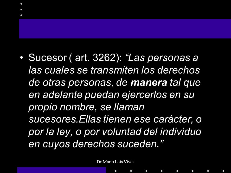 Sucesor ( art. 3262): Las personas a las cuales se transmiten los derechos de otras personas, de manera tal que en adelante puedan ejercerlos en su propio nombre, se llaman sucesores.Ellas tienen ese carácter, o por la ley, o por voluntad del individuo en cuyos derechos suceden.