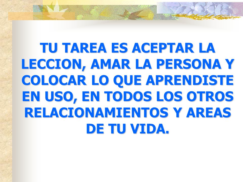 TU TAREA ES ACEPTAR LA LECCION, AMAR LA PERSONA Y COLOCAR LO QUE APRENDISTE EN USO, EN TODOS LOS OTROS RELACIONAMIENTOS Y AREAS DE TU VIDA.