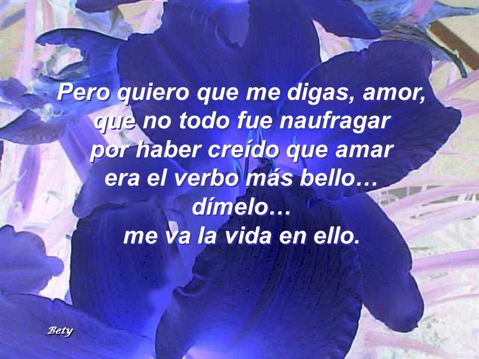Pero quiero que me digas, amor, que no todo fue naufragar por haber creído que amar era el verbo más bello… dímelo… me va la vida en ello.