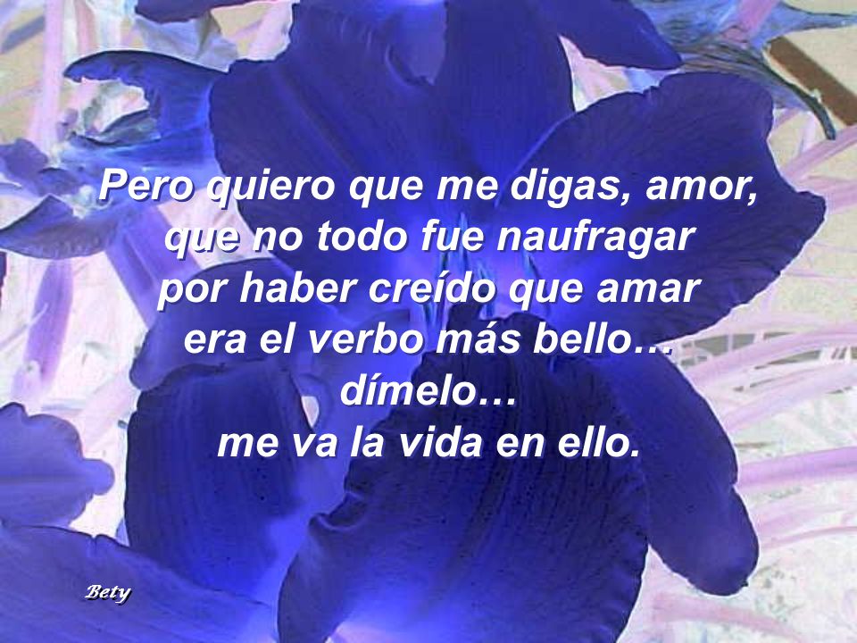 Pero quiero que me digas, amor, que no todo fue naufragar por haber creído que amar era el verbo más bello… dímelo… me va la vida en ello.