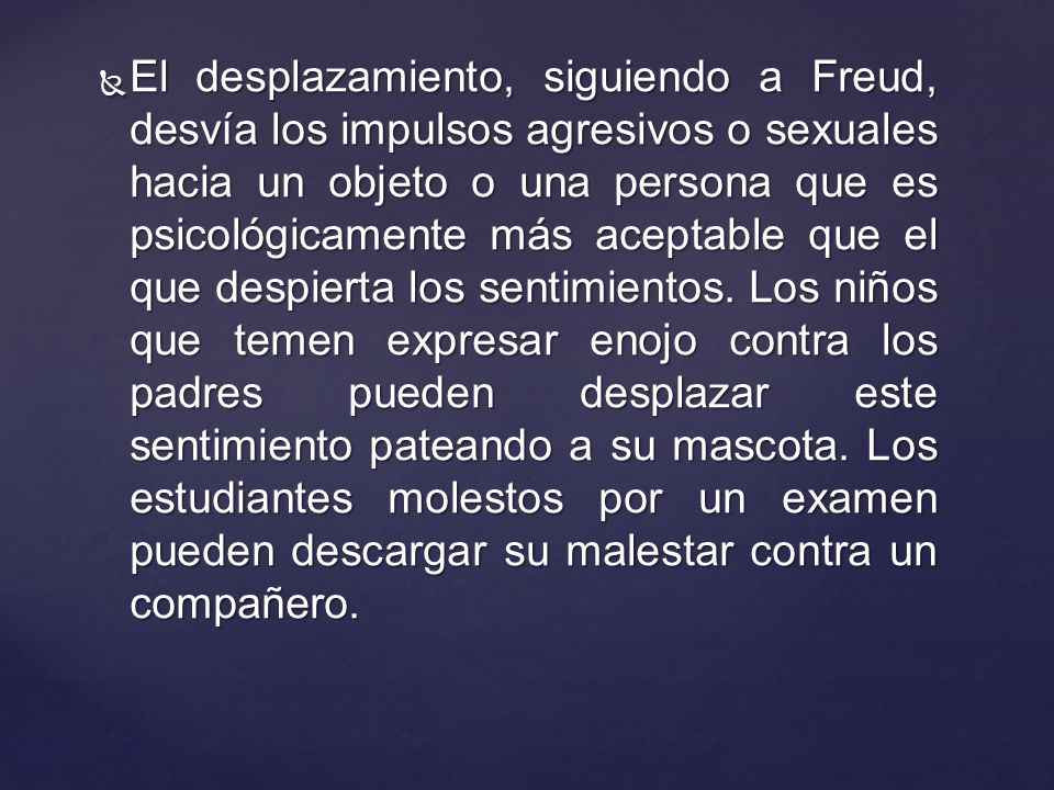 El desplazamiento, siguiendo a Freud, desvía los impulsos agresivos o sexuales hacia un objeto o una persona que es psicológicamente más aceptable que el que despierta los sentimientos.