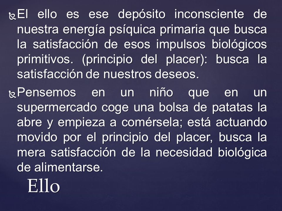 El ello es ese depósito inconsciente de nuestra energía psíquica primaria que busca la satisfacción de esos impulsos biológicos primitivos. (principio del placer): busca la satisfacción de nuestros deseos.