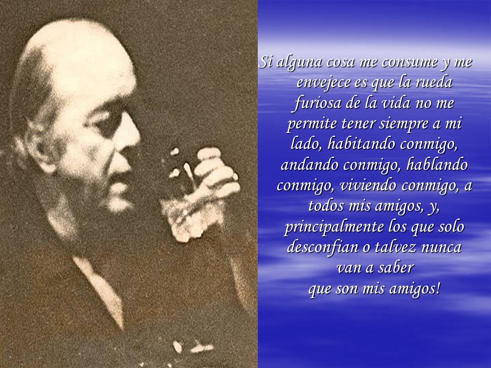 Si alguna cosa me consume y me envejece es que la rueda furiosa de la vida no me permite tener siempre a mi lado, habitando conmigo, andando conmigo, hablando conmigo, viviendo conmigo, a todos mis amigos, y, principalmente los que solo desconfian o talvez nunca van a saber que son mis amigos!