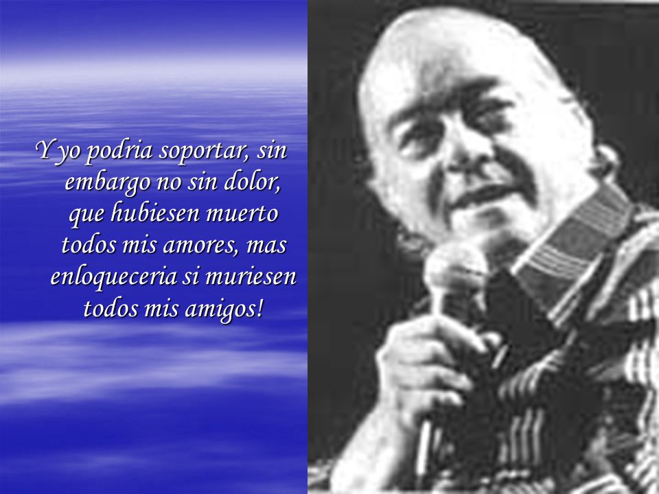 Y yo podria soportar, sin embargo no sin dolor, que hubiesen muerto todos mis amores, mas enloqueceria si muriesen todos mis amigos!