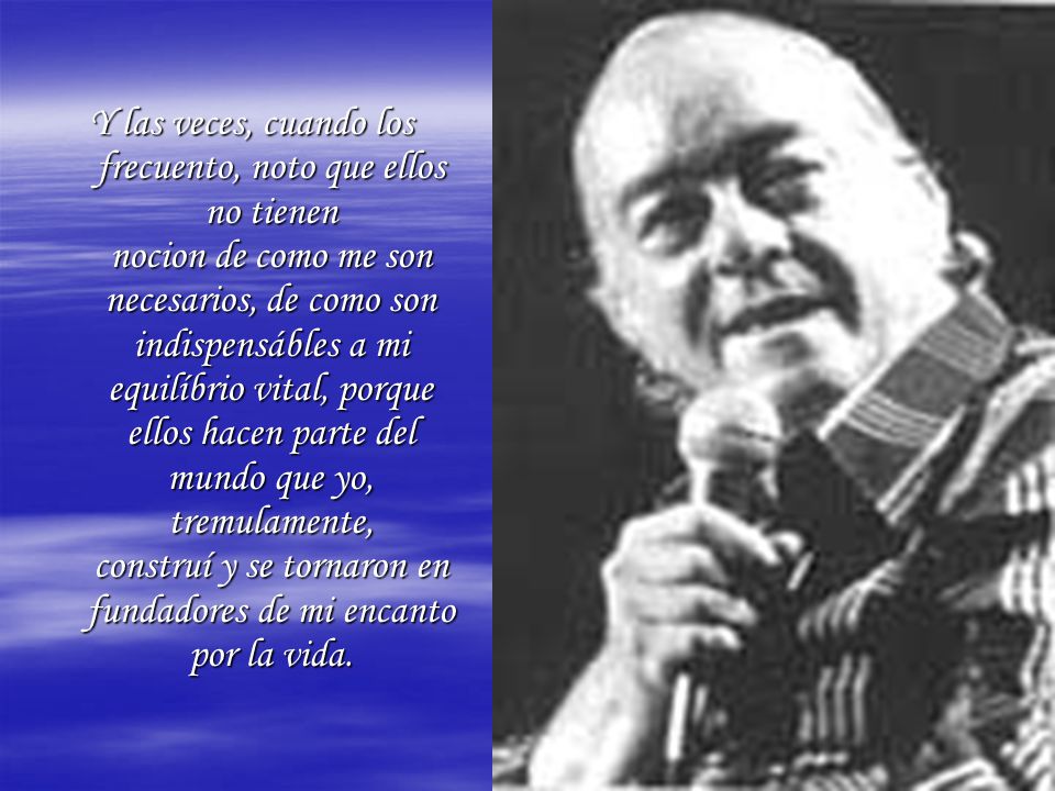 Y las veces, cuando los frecuento, noto que ellos no tienen nocion de como me son necesarios, de como son indispensábles a mi equilíbrio vital, porque ellos hacen parte del mundo que yo, tremulamente, construí y se tornaron en fundadores de mi encanto por la vida.