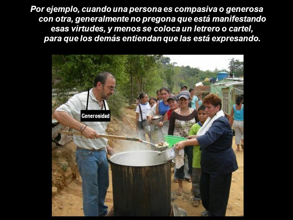Por ejemplo, cuando una persona es compasiva o generosa con otra, generalmente no pregona que está manifestando esas virtudes, y menos se coloca un letrero o cartel, para que los demás entiendan que las está expresando.