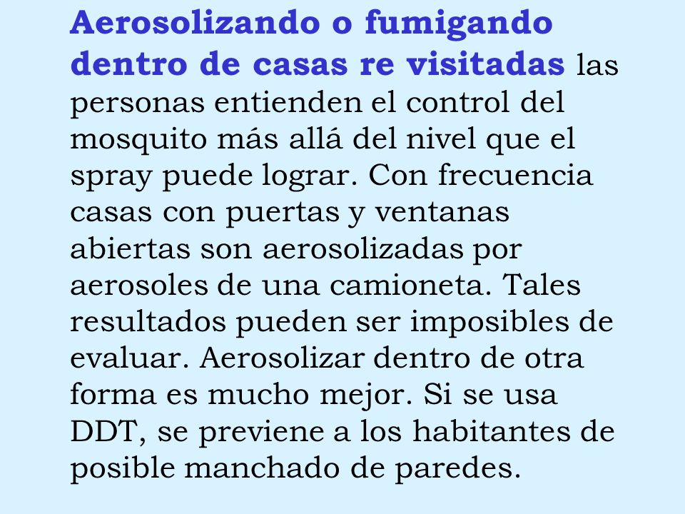 Aerosolizando o fumigando dentro de casas re visitadas las personas entienden el control del mosquito más allá del nivel que el spray puede lograr. Con frecuencia casas con puertas y ventanas abiertas son aerosolizadas por aerosoles de una camioneta. Tales resultados pueden ser imposibles de evaluar. Aerosolizar dentro de otra forma es mucho mejor. Si se usa DDT, se previene a los habitantes de posible manchado de paredes.