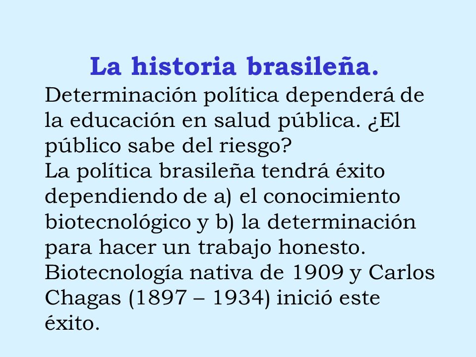 La historia brasileña. Determinación política dependerá de la educación en salud pública. ¿El público sabe del riesgo La política brasileña tendrá éxito dependiendo de a) el conocimiento biotecnológico y b) la determinación para hacer un trabajo honesto. Biotecnología nativa de 1909 y Carlos Chagas (1897 – 1934) inició este éxito.