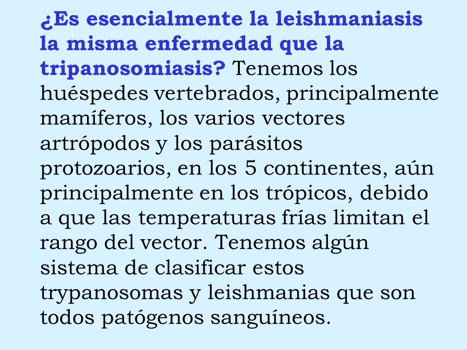 ¿Es esencialmente la leishmaniasis la misma enfermedad que la tripanosomiasis Tenemos los huéspedes vertebrados, principalmente mamíferos, los varios vectores artrópodos y los parásitos protozoarios, en los 5 continentes, aún principalmente en los trópicos, debido a que las temperaturas frías limitan el rango del vector. Tenemos algún sistema de clasificar estos trypanosomas y leishmanias que son todos patógenos sanguíneos.