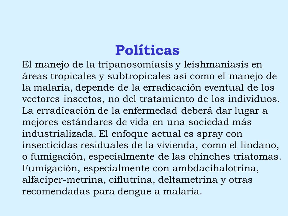 Políticas El manejo de la tripanosomiasis y leishmaniasis en áreas tropicales y subtropicales así como el manejo de la malaria, depende de la erradicación eventual de los vectores insectos, no del tratamiento de los individuos. La erradicación de la enfermedad deberá dar lugar a mejores estándares de vida en una sociedad más industrializada. El enfoque actual es spray con insecticidas residuales de la vivienda, como el lindano, o fumigación, especialmente de las chinches triatomas. Fumigación, especialmente con ambdacihalotrina, alfaciper-metrina, ciflutrina, deltametrina y otras recomendadas para dengue a malaria.