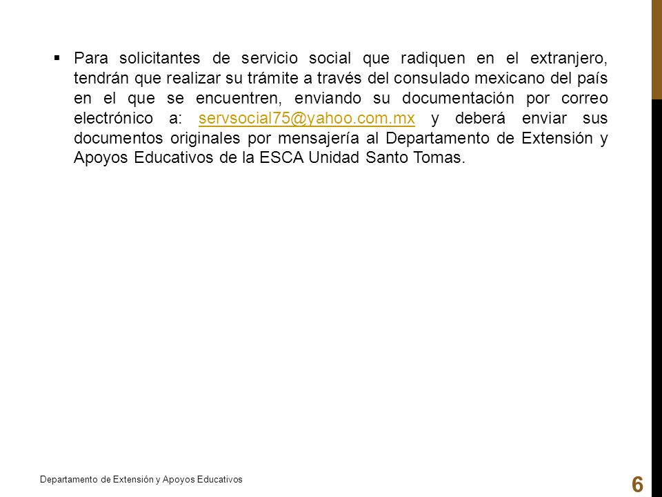 Para solicitantes de servicio social que radiquen en el extranjero, tendrán que realizar su trámite a través del consulado mexicano del país en el que se encuentren, enviando su documentación por correo electrónico a: y deberá enviar sus documentos originales por mensajería al Departamento de Extensión y Apoyos Educativos de la ESCA Unidad Santo Tomas.