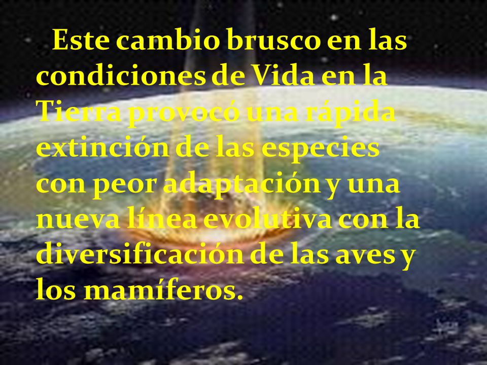 . Este cambio brusco en las condiciones de Vida en la Tierra provocó una rápida extinción de las especies con peor adaptación y una nueva línea evolutiva con la diversificación de las aves y los mamíferos.