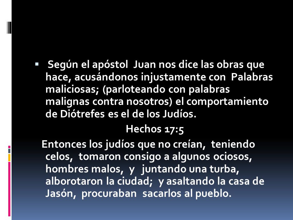 Según el apóstol Juan nos dice las obras que hace, acusándonos injustamente con Palabras maliciosas; (parloteando con palabras malignas contra nosotros) el comportamiento de Diótrefes es el de los Judíos.