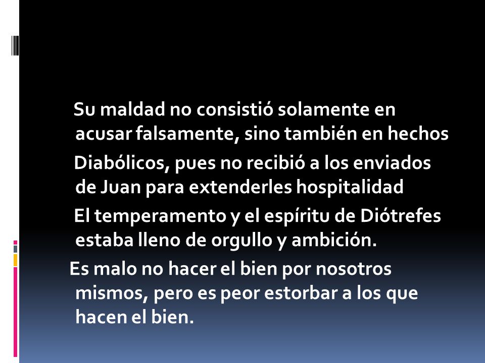 Su maldad no consistió solamente en acusar falsamente, sino también en hechos Diabólicos, pues no recibió a los enviados de Juan para extenderles hospitalidad El temperamento y el espíritu de Diótrefes estaba lleno de orgullo y ambición.