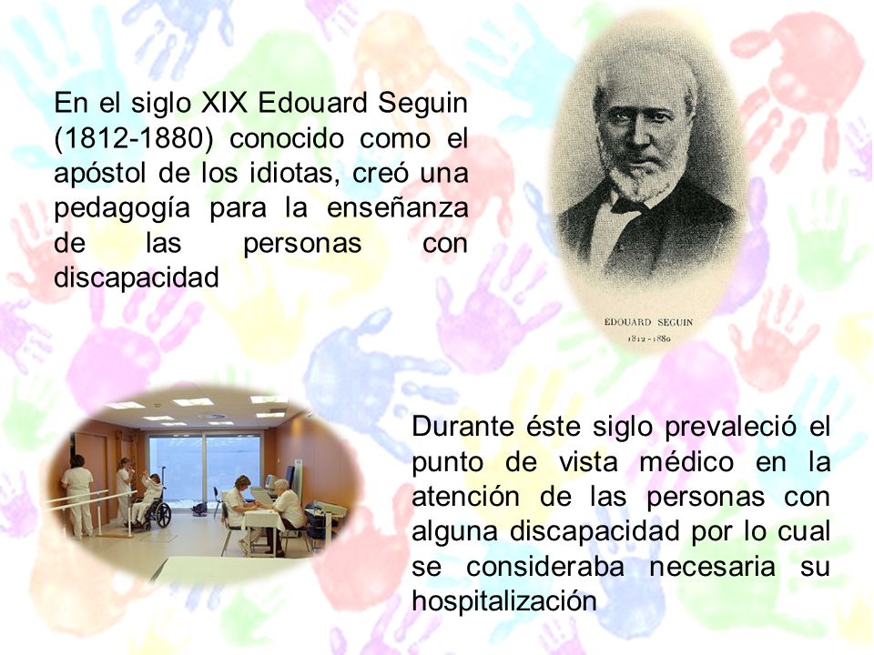 En el siglo XIX Edouard Seguin ( ) conocido como el apóstol de los idiotas, creó una pedagogía para la enseñanza de las personas con discapacidad