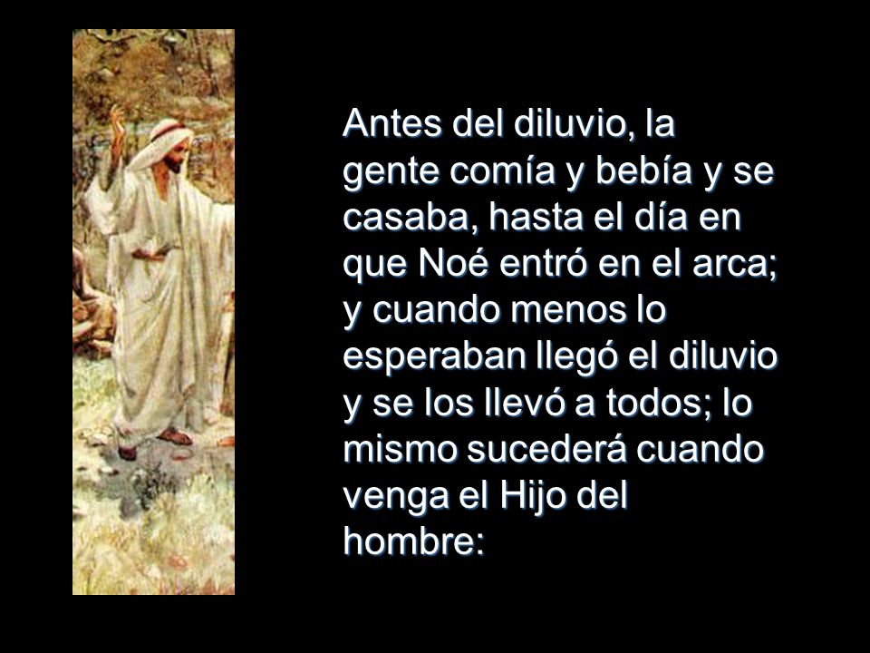 Antes del diluvio, la gente comía y bebía y se casaba, hasta el día en que Noé entró en el arca; y cuando menos lo esperaban llegó el diluvio y se los llevó a todos; lo mismo sucederá cuando venga el Hijo del hombre: