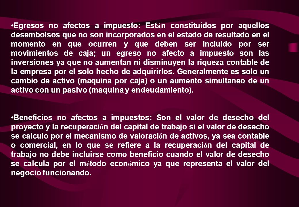 Egresos no afectos a impuesto: Están constituidos por aquellos desembolsos que no son incorporados en el estado de resultado en el momento en que ocurren y que deben ser incluido por ser movimientos de caja; un egreso no afecto a impuesto son las inversiones ya que no aumentan ni disminuyen la riqueza contable de la empresa por el solo hecho de adquirirlos. Generalmente es solo un cambio de activo (maquina por caja) o un aumento simultaneo de un activo con un pasivo (maquina y endeudamiento).