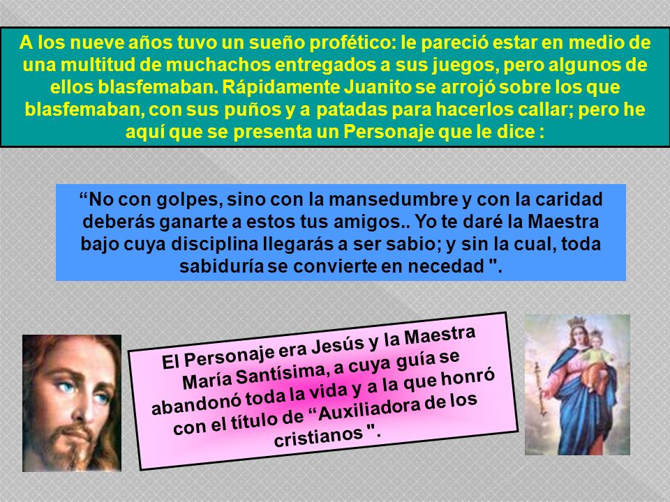 A los nueve años tuvo un sueño profético: le pareció estar en medio de una multitud de muchachos entregados a sus juegos, pero algunos de ellos blasfemaban. Rápidamente Juanito se arrojó sobre los que blasfemaban, con sus puños y a patadas para hacerlos callar; pero he aquí que se presenta un Personaje que le dice :