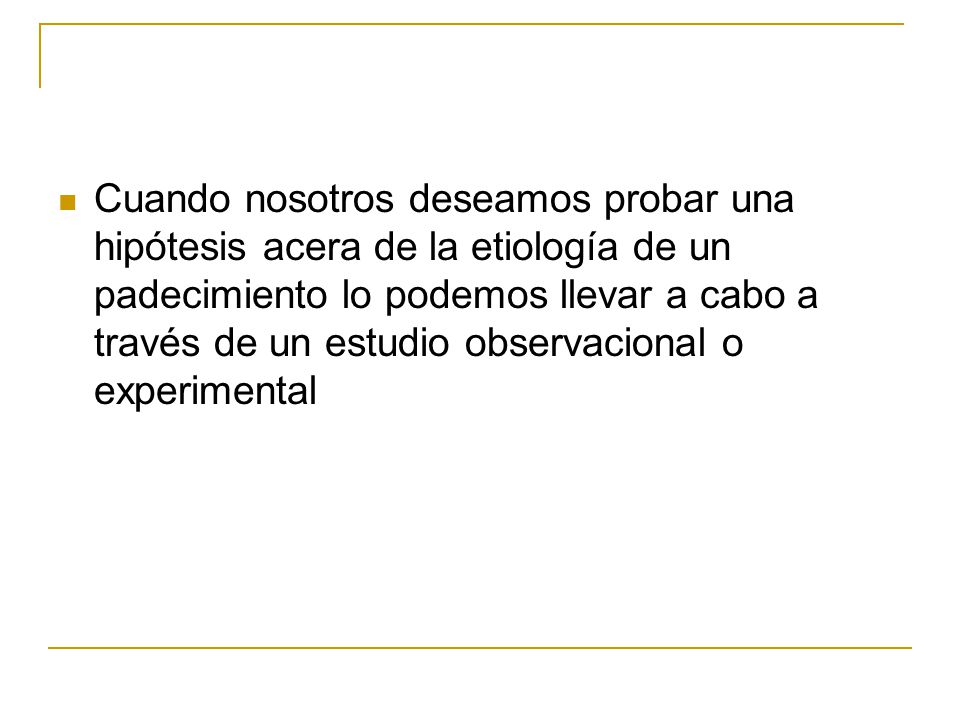 Cuando nosotros deseamos probar una hipótesis acera de la etiología de un padecimiento lo podemos llevar a cabo a través de un estudio observacional o experimental