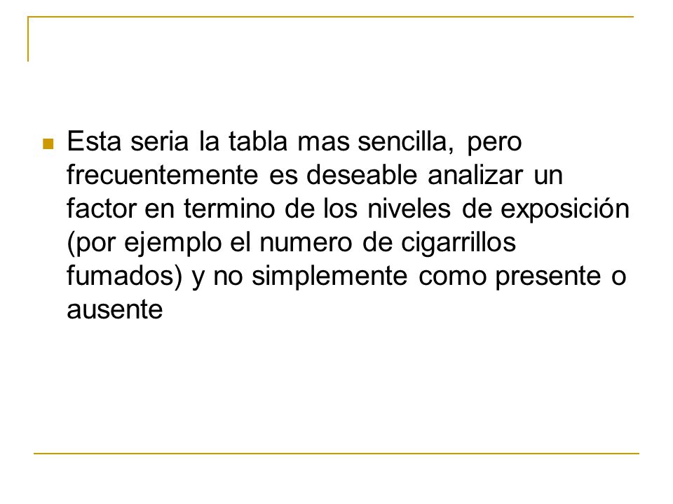 Esta seria la tabla mas sencilla, pero frecuentemente es deseable analizar un factor en termino de los niveles de exposición (por ejemplo el numero de cigarrillos fumados) y no simplemente como presente o ausente