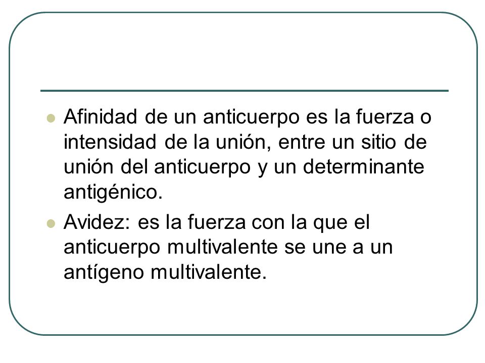 Afinidad de un anticuerpo es la fuerza o intensidad de la unión, entre un sitio de unión del anticuerpo y un determinante antigénico.