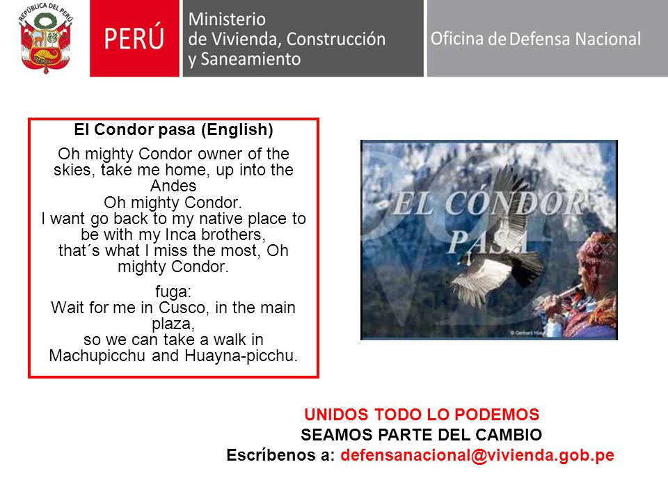 El Condor pasa (English) Oh mighty Condor owner of the skies, take me home, up into the Andes Oh mighty Condor. I want go back to my native place to be with my Inca brothers, that´s what I miss the most, Oh mighty Condor. fuga: Wait for me in Cusco, in the main plaza, so we can take a walk in Machupicchu and Huayna-picchu.